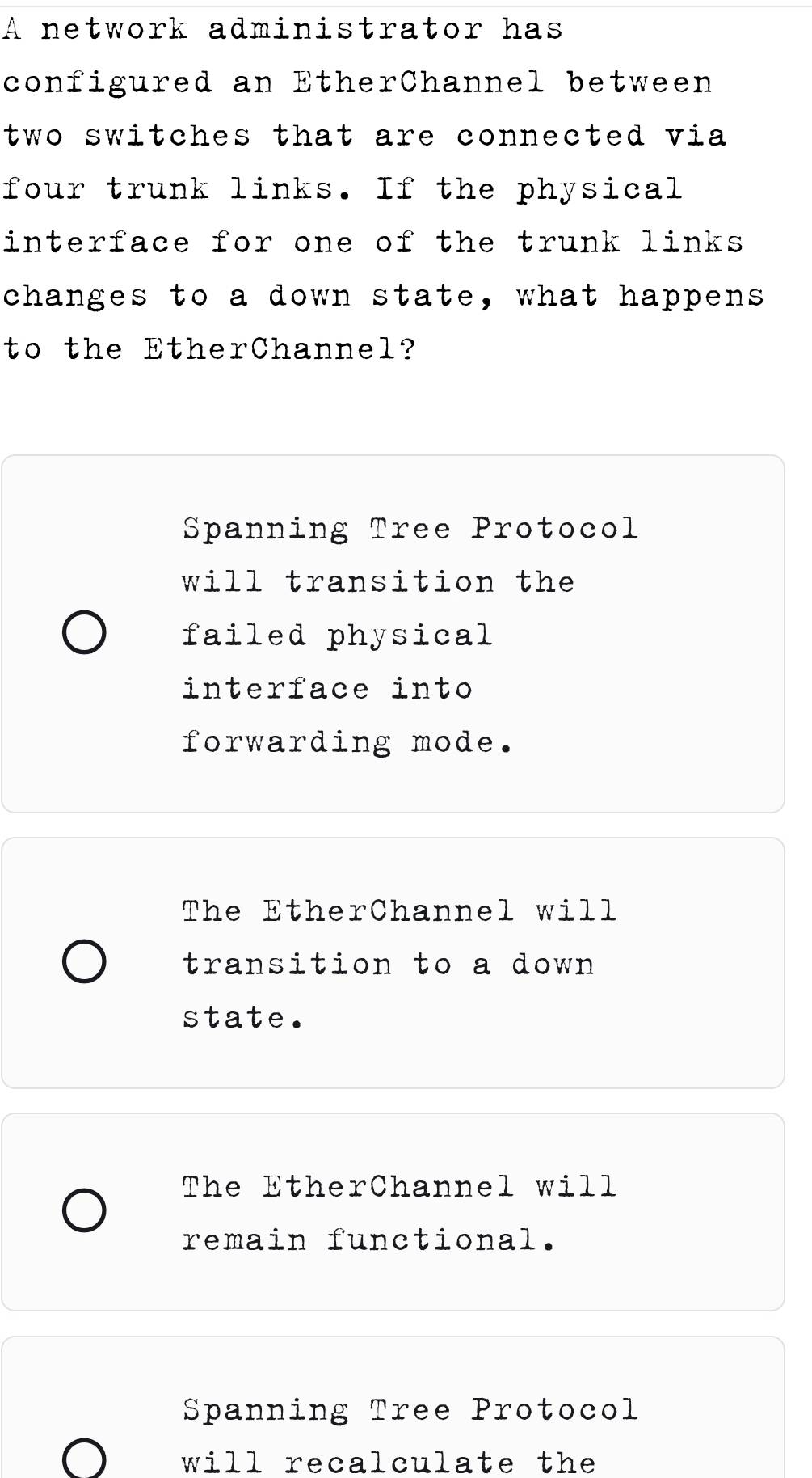 A network administrator has
configured an EtherChannel between
two switches that are connected via 
four trunk links. If the physical
interface for one of the trunk links 
changes to a down state, what happens
to the EtherChannel?
Spanning Tree Protocol
will transition the
failed physical
interface into
forwarding mode.
The EtherChannel will
transition to a down
state.
The EtherChannel will
remain functional.
Spanning Tree Protocol
will recalculate the