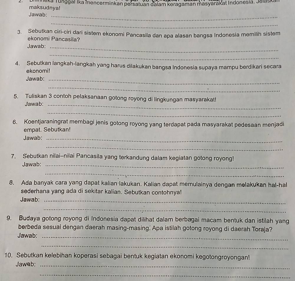 uneka Tunggal Ika mencerminkan persatuan dalam keragaman masyarakat Indonesia, Jelaska 
maksudnya! 
Jawab:_ 
_ 
3. Sebutkan ciri-ciri dari sistem ekonomi Pancasila dan apa alasan bangsa Indonesia memilih sistem 
ekonomi Pancasila? 
Jawab:_ 
_ 
4. Sebutkan langkah-langkah yang harus dilakukan bangsa Indonesia supaya mampu berdikari secara 
ekonomi! 
Jawab:_ 
_ 
5. Tuliskan 3 contoh pelaksanaan gotong royong di lingkungan masyarakat! 
Jawab:_ 
_ 
6. Koentjaraningrat membagi jenis gotong royong yang terdapat pada masyarakat pedesaan menjadi 
empat. Sebutkan! 
Jawab:_ 
_ 
7. Sebutkan nilai-nilai Pancasila yang terkandung dalam kegiatan gotong royong! 
Jawab:_ 
_ 
8. Ada banyak cara yang dapat kalian·lakukan. Kalian dapat memulainya dengan melakukan hal-hal 
sederhana yang ada di sekitar kalian. Sebutkan contohnya! 
Jawab:_ 
_ 
9. Budaya gotong royong di Indonesia dapat dilihat dalam berbagai macam bentuk dan istilah yang 
berbeda sesuai dengan daerah masing-masing: Apa istilah gotong royong di daerah Toraja? 
Jawab:_ 
_ 
10. Sebutkan kelebihan koperasi sebagai bentuk kegiatan ekonomi kegotongroyongan! 
Jawab:_ 
_