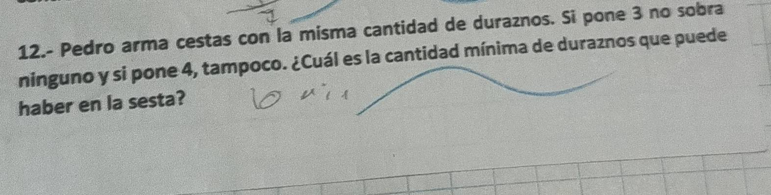 12.- Pedro arma cestas con la misma cantidad de duraznos. Si pone 3 no sobra 
ninguno y si pone 4, tampoco. ¿Cuál es la cantidad mínima de duraznos que puede 
haber en la sesta?