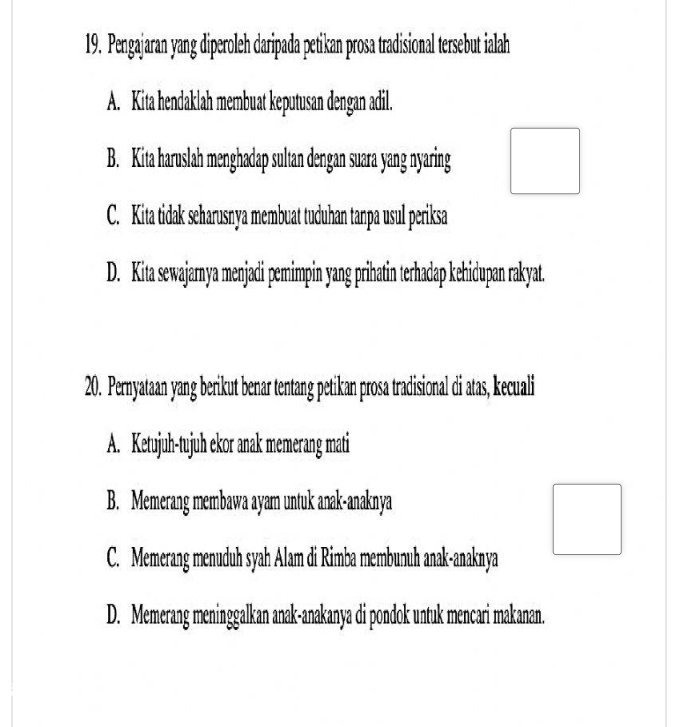 Pengajaran yang diperoleh daripada petikan prosa tradisional tersebut ialah
A. Kita hendaklah membuat keputusan dengan adil.
B. Kita haruslah menghadap sultan dengan suara yang nyaring
C. Kita tidak seharusnya membuat tuduhan tanpa usul periksa
D. Kita sewajarya menjadi pemimpin yang prihatin terhadap kehidupan rakyat.
20. Pernyataan yang berikut benar tentang petikan prosa tradisional di atas, kecuali
A. Ketujuh-tujuh ekor anak memerang mati
B. Memerang membawa ayam untuk anak-anaknya
C. Memerang menuduh syah Alam di Rimba membunuh anak-anaknya
D. Memerang meninggalkan anak-anakanya di pondok untuk mencari makanan.