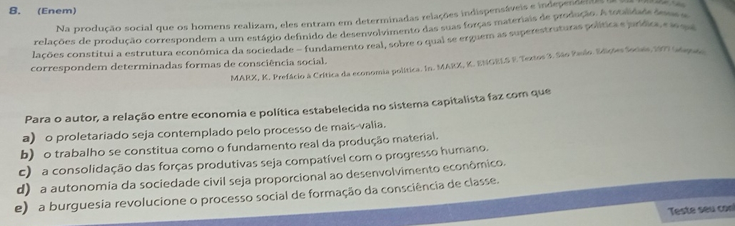 (Enem)
Na produção social que os homens realizam, eles entram em determinadas relações indispensáveis e independente
relações de produção correspondem a um estágio definido de desenvolvimento das suas forças materiais de produção. A tstalidade detass
lacões constitui a estrutura econômica da sociedade - fundamento real, sobre o qual se erguem as superestruturas política e jurídica e le qa
correspondem determinadas formas de consciência social.
MARX, K. Prefácio à Crítica da economia política. In. MARX, K. ENGELS E Textos 3. São Paulo. Edições Secies, 1997 (npte
Para o autor, a relação entre economia e política estabelecida no sistema capitalista faz com que
a) o proletariado seja contemplado pelo processo de mais-valia.
b) o trabalho se constitua como o fundamento real da produção material.
c) a consolidação das forças produtivas seja compatível com o progresso humano.
d) a autonomia da sociedade civil seja proporcional ao desenvolvimento econômico.
e) a burguesia revolucione o processo social de formação da consciência de classe.
Teste seu con