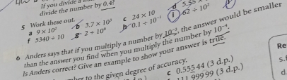 divide the number by 0.4 :
5 Work these out. 3.7* 10^3 C 0.1+10^(-1) 24* 10 i 62/ 10^2 5.5°
a 9* 10^2
b
6 Anders says that if you multiply a number by 10^(-3) the answer would be smaller
f 5340/ 10 g 2+10^0 b
than the answer you find when you multiply the number by 10^(-4)
ls Anders correct? Give an example to show your answer is tre.
her to the given degree of accuracy. Re
c 0.555 44 (3 d.p.) s.
999 99 (3 d.p.) d