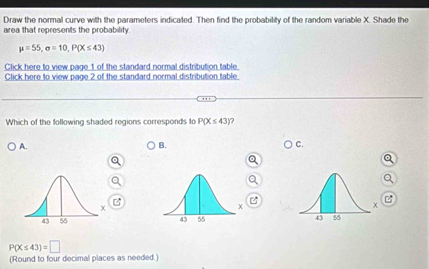 Draw the normal curve with the parameters indicated. Then find the probability of the random variable X. Shade the
area that represents the probability.
mu =55, sigma =10, P(X≤ 43)
Click here to view page 1 of the standard normal distribution table.
Click here to view page 2 of the standard normal distribution table.
Which of the following shaded regions corresponds to P(X≤ 43) ?
A.
B.
C.
z

P(X≤ 43)=□
(Round to four decimal places as needed.)