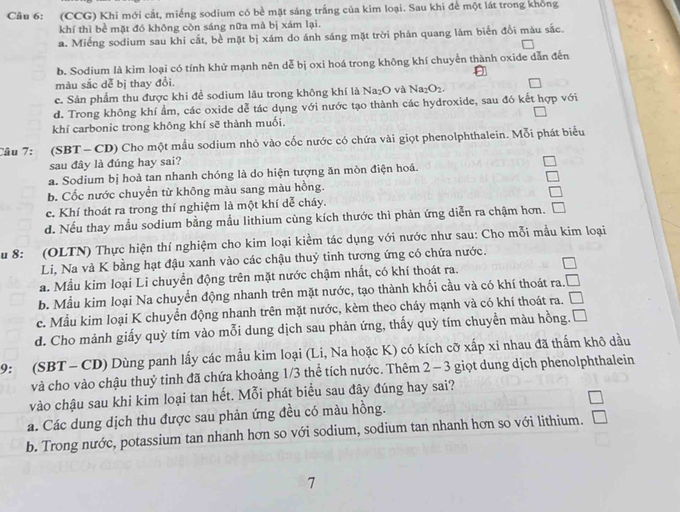 (CCG) Khi mới cắt, miếng sodium có bề mặt sáng trắng của kim loại. Sau khi để một lát trong không
khí thì bề mặt đó không còn sáng nữa mà bị xám lại.
a. Miếng sodium sau khi cắt, bề mặt bị xám do ánh sáng mặt trời phản quang làm biến đổi màu sắc.
b. Sodium là kim loại có tính khử mạnh nên dễ bị oxi hoá trong không khí chuyển thành oxide dẫn đến
màu sắc dễ bị thay đổi.
c. Sản phẩm thu được khi để sodium lâu trong không khí là Na_2O và Na_2O_2.
d. Trong không khí ẩm, các oxide dễ tác dụng với nước tạo thành các hydroxide, sau đó kết hợp với
khí carbonic trong không khí sẽ thành muối.
Câu 7: (SBT - CD) Cho một mẫu sodium nhỏ vào cốc nước có chứa vài giọt phenolphthalein. Mỗi phát biểu
sau đây là đúng hay sai?
a. Sodium bị hoà tan nhanh chóng là do hiện tượng ăn mòn điện hoá.
b. Cốc nước chuyễn từ không màu sang màu hồng.
c. Khí thoát ra trong thí nghiệm là một khí dễ cháy.
d. Nếu thay mẫu sodium bằng mẫu lithium cùng kích thước thì phản ứng diễn ra chậm hơn.
u 8: (OLTN) Thực hiện thí nghiệm cho kim loại kiểm tác dụng với nước như sau: Cho mỗi mầu kim loại
Li, Na và K bằng hạt đậu xanh vào các chậu thuỷ tinh tương ứng có chứa nước.
a. Mẫu kim loại Li chuyển động trên mặt nước chậm nhất, có khí thoát ra.
b. Mẫu kim loại Na chuyển động nhanh trên mặt nước, tạo thành khối cầu và có khí thoát ra.
c. Mẫu kim loại K chuyển động nhanh trên mặt nước, kèm theo cháy mạnh và có khí thoát ra.
d. Cho mành giấy quỳ tím vào mỗi dung dịch sau phản ứng, thấy quỳ tím chuyền màu hồng.  
9: (SBT - CD) Dùng panh lấy các mầu kim loại (Li, Na hoặc K) có kích cỡ xấp xỉ nhau đã thấm khô dầu
và cho vào chậu thuỷ tinh đã chứa khoảng 1/3 thể tích nước. Thêm 2 - 3 giọt dung dịch phenolphthalein
vào chậu sau khi kim loại tan hết. Mỗi phát biểu sau đây đúng hay sai?
a. Các dung dịch thu được sau phản ứng đều có màu hồng.
b. Trong nước, potassium tan nhanh hơn so với sodium, sodium tan nhanh hơn so với lithium.
7