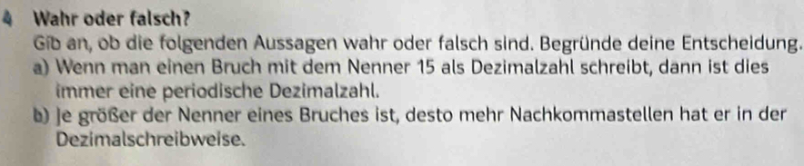 Wahr oder falsch? 
Gib an, ob die folgenden Aussagen wahr oder falsch sind. Begründe deine Entscheidung. 
a) Wenn man einen Bruch mit dem Nenner 15 als Dezimalzahl schreibt, dann ist dies 
immer eine periodische Dezimalzahl. 
b) je größer der Nenner eines Bruches ist, desto mehr Nachkommastellen hat er in der 
Dezimalschreibweise.