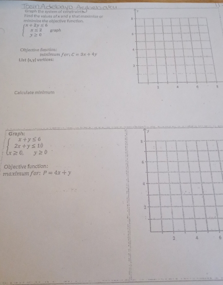 Tosin Ad 
Graph the system of constraints. 
Find the values of x and y that maximize or 
minimize the objective function.
beginarrayl x+2y≤ 6 x≤ 2 y≥ 0endarray. g r op> h 
Objective fimction: 
List (x,y) vertices: minimum for: C=3x+4y
Calculate minimum 
Graph:
beginarrayl x+y≤ 6 2x+y≤ 10 x≥ 0.y≥ 0endarray.
Objective function: 
maximum for: P=4x+y
6