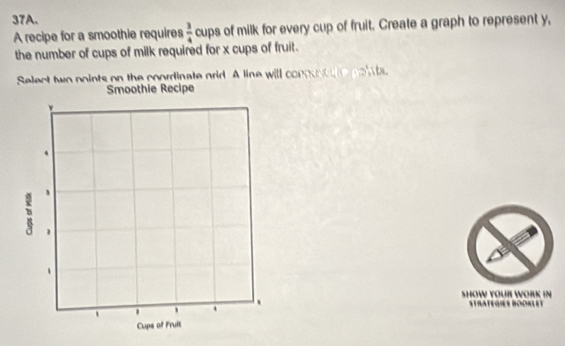 A recipe for a smoothie requires  3/4  cups of milk for every cup of fruit. Create a graph to represent y, 
the number of cups of milk required for x cups of fruit. 
Select two points on the coordinate grid. A line will conoust the poin ts 
othie Recipe 
SHOW YOUR WORK IN