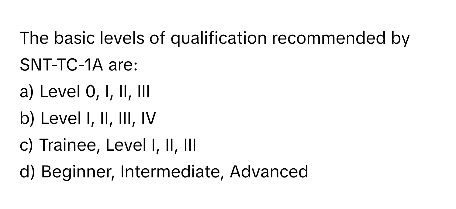 The basic levels of qualification recommended by SNT-TC-1A are:

a) Level 0, I, II, III 
b) Level I, II, III, IV 
c) Trainee, Level I, II, III 
d) Beginner, Intermediate, Advanced