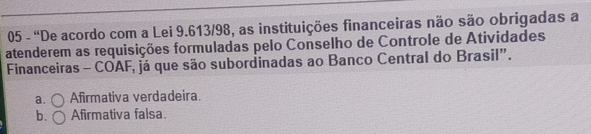 05 - 'De acordo com a Lei 9.613/98, as instituições financeiras não são obrigadas a
atenderem as requisições formuladas pelo Conselho de Controle de Atividades
Financeiras - COAF, já que são subordinadas ao Banco Central do Brasil”.
a. Afirmativa verdadeira.
b. Afirmativa falsa.