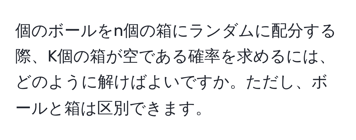 個のボールをn個の箱にランダムに配分する際、K個の箱が空である確率を求めるには、どのように解けばよいですか。ただし、ボールと箱は区別できます。