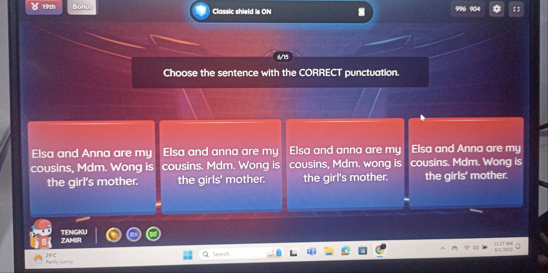 19th Bonus 904 
Classic shield is ON
6/15
Choose the sentence with the CORRECT punctuation.
Elsa and Anna are my Elsa and anna are my Elsa and anna are my Elsa and Anna are my
cousins, Mdm. Wong is cousins. Mdm. Wong is cousins, Mdm. wong is cousins. Mdm. Wong is
the girl's mother. the girls' mother. the girl's mother. the girls' mother.
TENGKU
ZAMIR
11:27 AM
Search 8/1/2025
Partly sunny