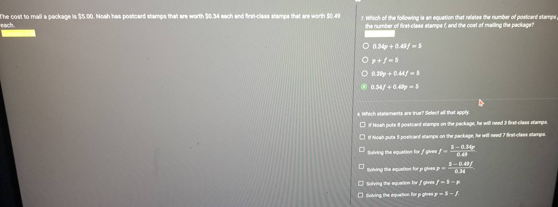 The cost to mail a package is $5.00. Noah has postcard stamps that are worth $0.34 each and first-class stamps that are worth $0.49 7. Which of the following is an equation that relates the number of postcard stamps
each. the number of first-class stamps f, and the cost of mailing the package?
0.34p+0.49f=5
p+f=5
0.39p+0.44f=5
0.34f+0.49p=5
8. Which statements are true? Select all that apply.
If Noah puts 8 postcard stamps on the package, he will need 3 first-class stamps.
If Noah puts 5 postcard stamps on the package, he will need 7 first-class stamps.
Solving the equation for f gives f= (5-0.34p)/0.49 .
Solving the equation for p gives p= (5-0.49f)/0.34 .
Solving the equation for fgives f=5-p.
]Solving the equation for p gives p=5-f.