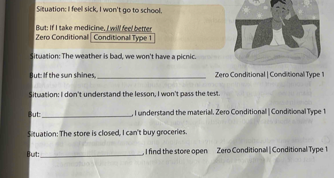 Situation: I feel sick, I won't go to school. 
But: If I take medicine, I will feel better 
Zero Conditional | Conditional Type 1 
Situation: The weather is bad, we won't have a picnic. 
But: If the sun shines, _Zero Conditional | Conditional Type 1 
Situation: I don't understand the lesson, I won't pass the test. 
But: _, I understand the material. Zero Conditional | Conditional Type 1 
Situation: The store is closed, I can't buy groceries. 
But:_ , I find the store open Zero Conditional | Conditional Type 1