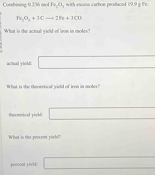 Combining 0.236 mol Fe_2O_3 with excess carbon produced 19.9 g Fe.
Fe_2O_3+3Cto 2Fe+3CO
What is the actual yield of iron in moles? 
actual yield: 
What is the theoretical yield of iron in moles? 
theoretical yield: 
What is the percent yield? 
percent yield: