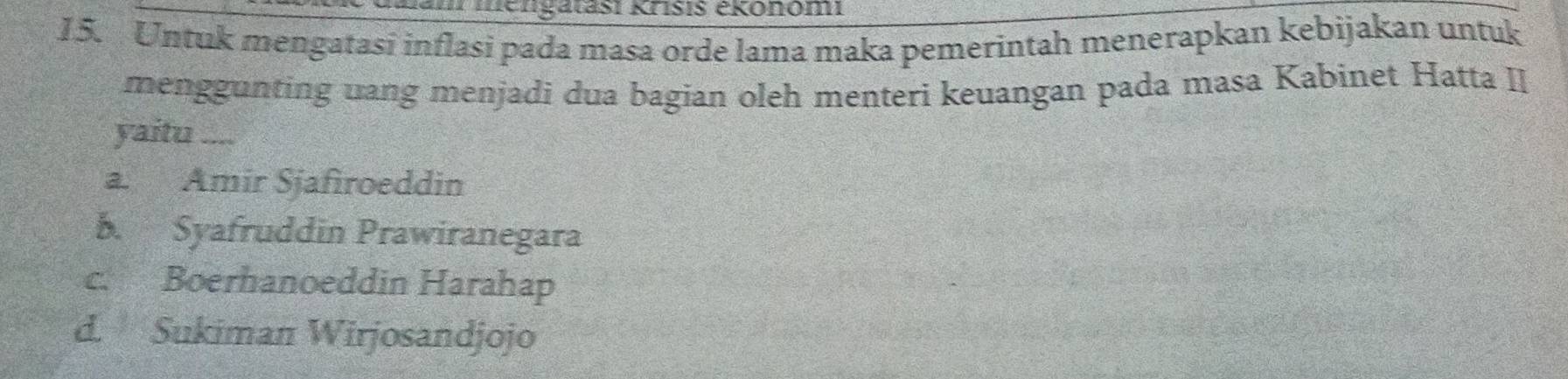 Jam mengatasi Krisis ékonom
15. Untuk mengatasi inflasi pada masa orde lama maka pemerintah menerapkan kebijakan untuk
menggunting uang menjadi dua bagian oleh menteri keuangan pada masa Kabinet Hatta II
yaitu ....
a. Amir Sjafiroeddin
b. Syafruddin Prawiranegara
c. Boerhanoeddin Harahap
d. Sukiman Wirjosandjojo