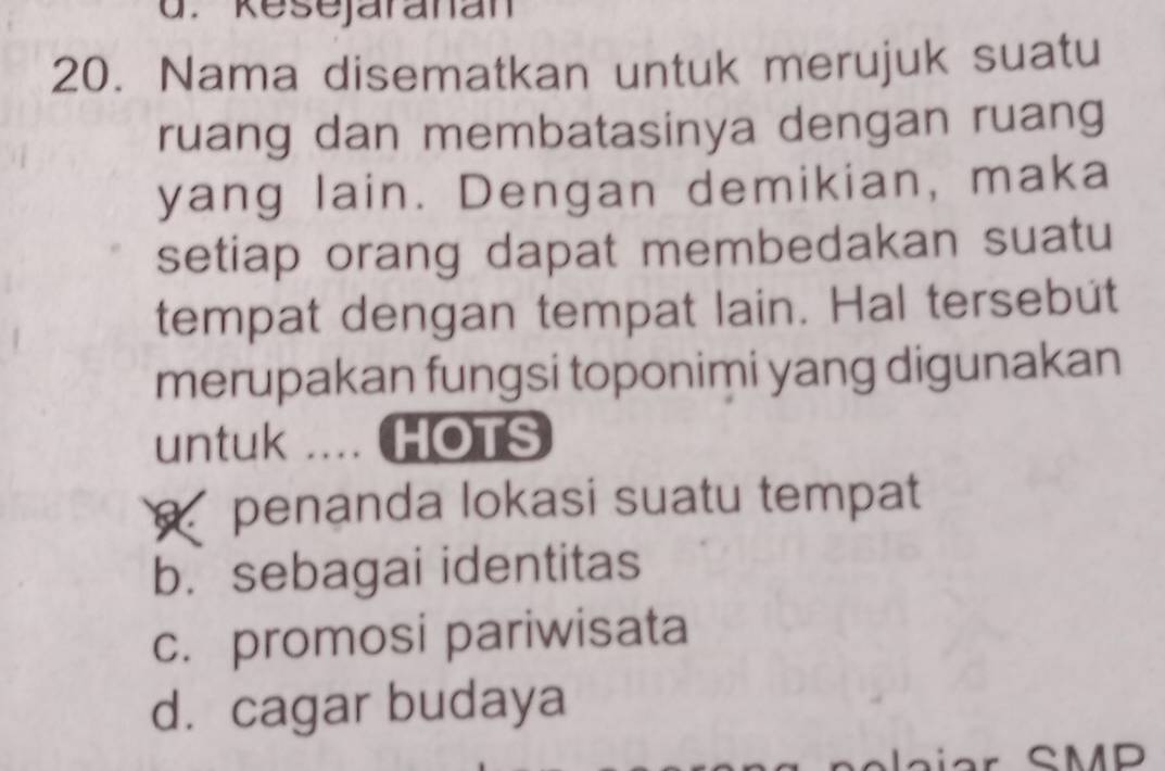 kesejaranan
20. Nama disematkan untuk merujuk suatu
ruang dan membatasinya dengan ruang
yang lain. Dengan demikian, maka
setiap orang dapat membedakan suatu
tempat dengan tempat lain. Hal tersebut
merupakan fungsi toponimi yang digunakan
untuk … HOTS
penanda lokasi suatu tempat
b.sebagai identitas
c. promosi pariwisata
d. cagar budaya