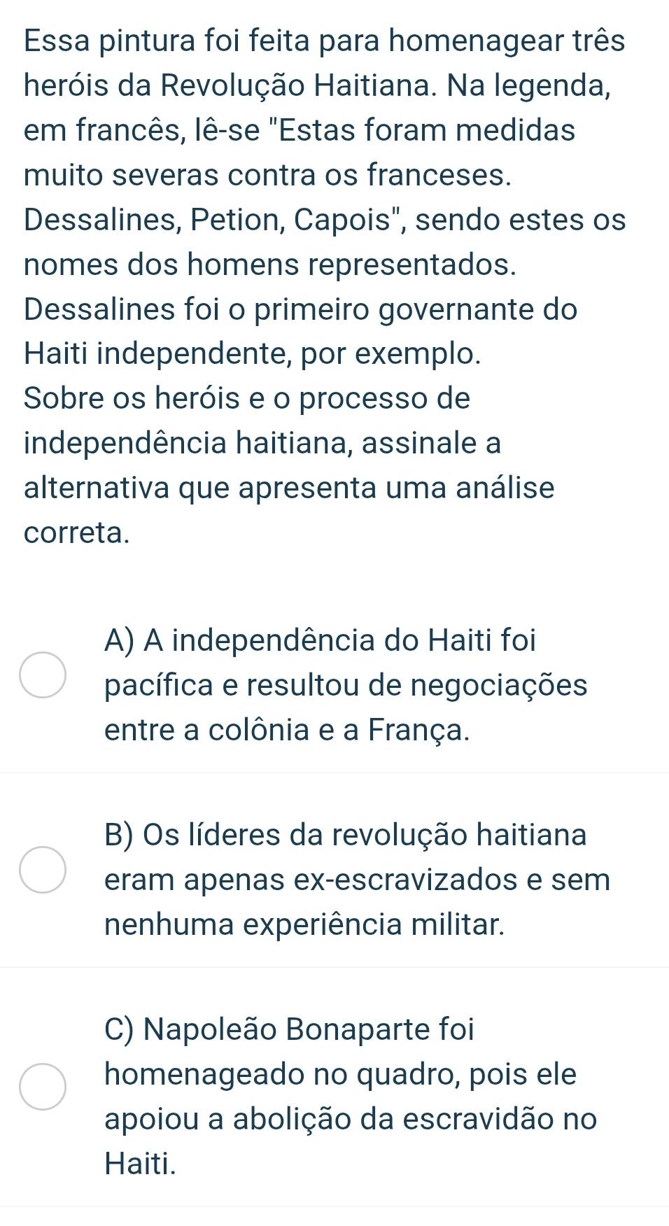 Essa pintura foi feita para homenagear três
heróis da Revolução Haitiana. Na legenda,
em francês, lê-se "Estas foram medidas
muito severas contra os franceses.
Dessalines, Petion, Capois", sendo estes os
nomes dos homens representados.
Dessalines foi o primeiro governante do
Haiti independente, por exemplo.
Sobre os heróis e o processo de
independência haitiana, assinale a
alternativa que apresenta uma análise
correta.
A) A independência do Haiti foi
pacífica e resultou de negociações
entre a colônia e a França.
B) Os líderes da revolução haitiana
eram apenas ex-escravizados e sem
nenhuma experiência militar.
C) Napoleão Bonaparte foi
homenageado no quadro, pois ele
apoiou a abolição da escravidão no
Haiti.