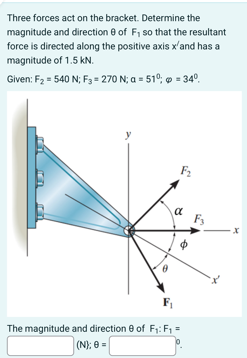 Three forces act on the bracket. Determine the
magnitude and direction θ of F_1 so that the resultant
force is directed along the positive axis X' and has a
magnitude of 1.5 kN.
Given: F_2=540N;F_3=270 N: a=51°;varphi =34°.
x
The magnitude and direction θ of F_1:F_1=
□ (N; θ =□°.