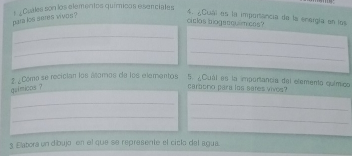 eme: 
1. ¿Cuales son los elementos químicos esenciales 
para los seres vivos? 
4. ¿Cuál es la importancia de la energía en los 
ciclos biogeoquímicos? 
_ 
_ 
_ 
_ 
2 ¿Cómo se recician los átomos de los elementos 5. ¿Cuál es la importancia del elemento químico 
quimicos ? carbono para los seres vivos? 
_ 
_ 
_ 
_ 
3 Elabora un dibujo en el que se represente el ciclo del agua.