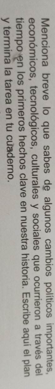 Menciona breve lo que sabes de algunos cambios políticos importantes, 
económicos, tecnológicos, culturales y sociales que ocurrieron a través del 
tiempo en los primeros hechos clave en nuestra historia. Escribe aquí el plan 
y termina la tarea en tu cuaderno.