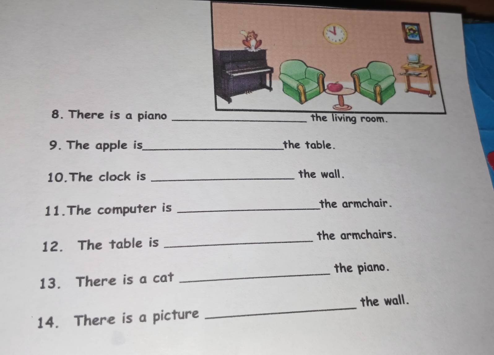 There is a piano
9. The apple is_ the table.
10.The clock is_
the wall.
11.The computer is_
the armchair.
the armchairs.
12. The table is_
_
the piano.
13. There is a cat
the wall.
14. There is a picture
_