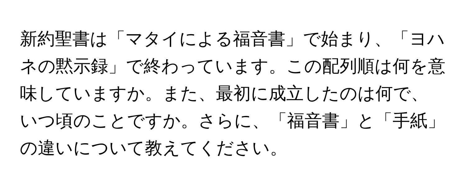 新約聖書は「マタイによる福音書」で始まり、「ヨハネの黙示録」で終わっています。この配列順は何を意味していますか。また、最初に成立したのは何で、いつ頃のことですか。さらに、「福音書」と「手紙」の違いについて教えてください。