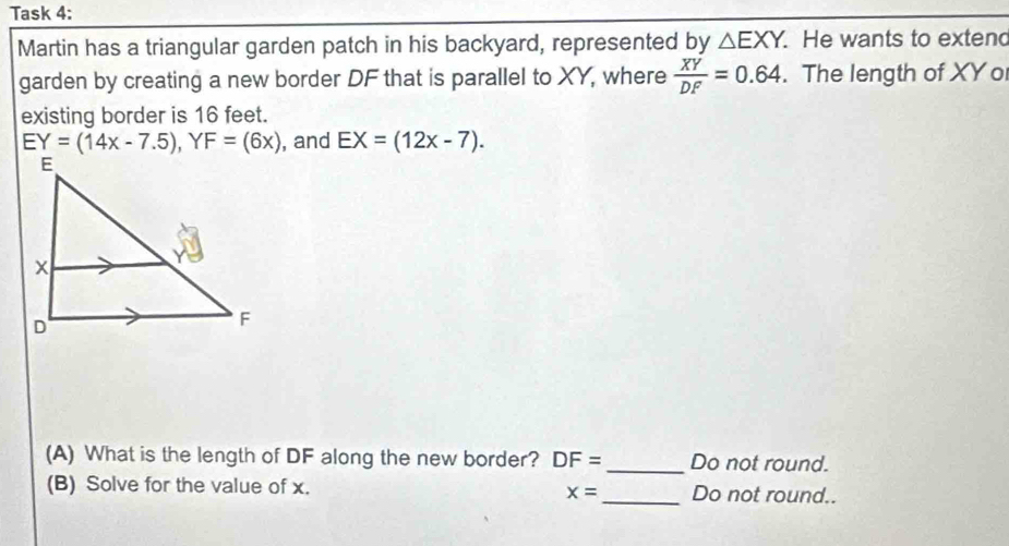 Task 4: 
Martin has a triangular garden patch in his backyard, represented by △ EXY. He wants to extend 
garden by creating a new border DF that is parallel to XY, where  XY/DF =0.64. The length of XY o 
existing border is 16 feet.
EY=(14x-7.5), YF=(6x) , and EX=(12x-7). 
(A) What is the length of DF along the new border? DF= _ Do not round. 
(B) Solve for the value of x. _Do not round..
x=