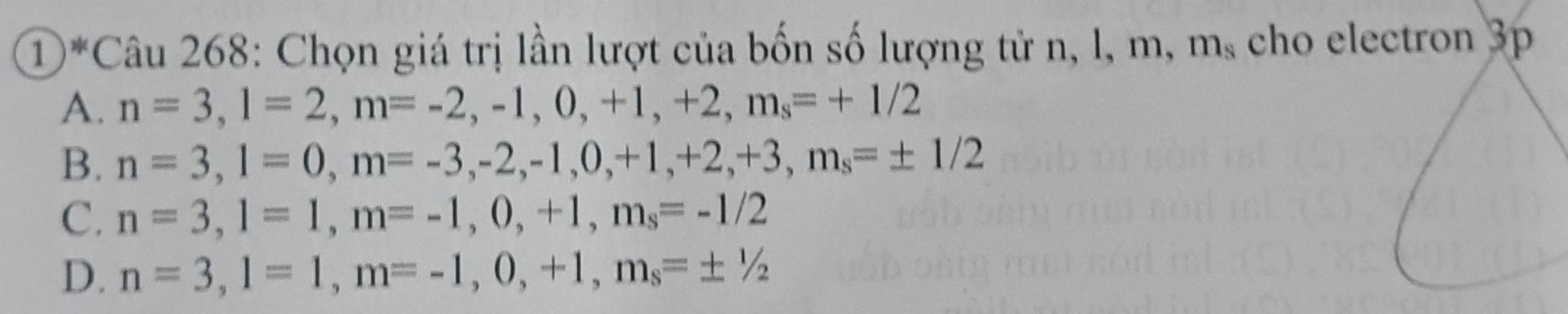 ①*Câu 268: Chọn giá trị lần lượt của bốn số lượng tử n, l, m, m_s cho electron 3p
A. n=3, l=2, m=-2, -1, 0, +1, +2, m_s=+1/2
B. n=3, l=0, m=-3, -2, -1, 0, +1, +2, +3, m_s=± 1/2
C. n=3, l=1, m=-1, 0, +1, m_s=-1/2
D. n=3, l=1, m=-1, 0, +1, m_s=± 1/2