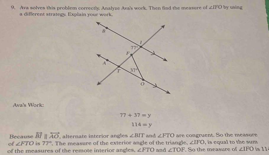 Ava solves this problem correctly. Analyze Ava's work. Then find the measure of ∠ IFO by using
a different strategy. Explain your work.
Ava's Work:
77+37=y
114=y
Because overleftrightarrow BI||overleftrightarrow AO, , alternate interior angles ∠ BIT and ∠ FTO are congruent. So the measure
of ∠ FTO is 77°. The measure of the exterior angle of the triangle, ∠ IFO , is equal to the sum
of the measures of the remote interior angles, ∠ FTO and ∠ TOF. So the measure of ∠ IFO is 11