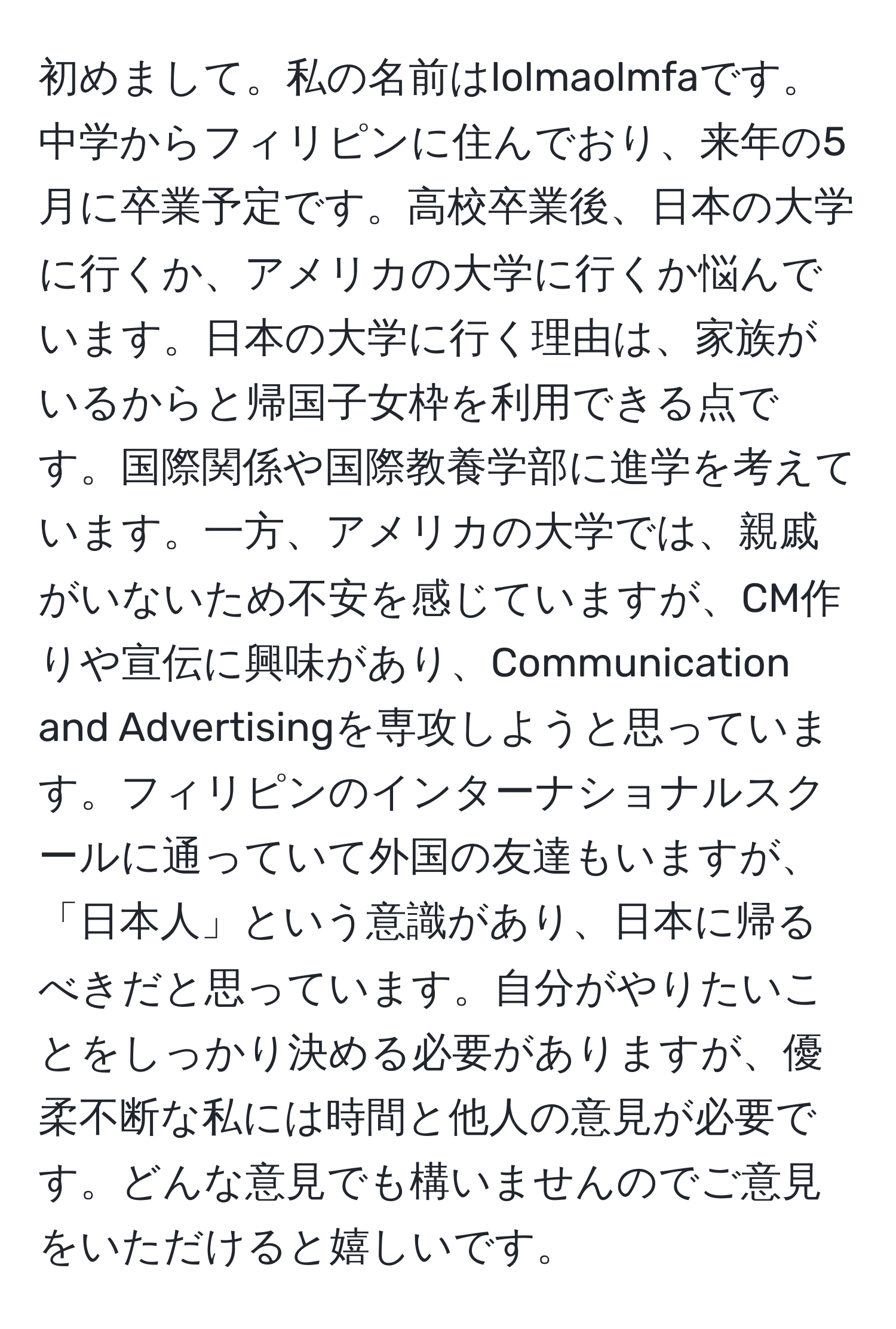 初めまして。私の名前はlolmaolmfaです。中学からフィリピンに住んでおり、来年の5月に卒業予定です。高校卒業後、日本の大学に行くか、アメリカの大学に行くか悩んでいます。日本の大学に行く理由は、家族がいるからと帰国子女枠を利用できる点です。国際関係や国際教養学部に進学を考えています。一方、アメリカの大学では、親戚がいないため不安を感じていますが、CM作りや宣伝に興味があり、Communication and Advertisingを専攻しようと思っています。フィリピンのインターナショナルスクールに通っていて外国の友達もいますが、「日本人」という意識があり、日本に帰るべきだと思っています。自分がやりたいことをしっかり決める必要がありますが、優柔不断な私には時間と他人の意見が必要です。どんな意見でも構いませんのでご意見をいただけると嬉しいです。