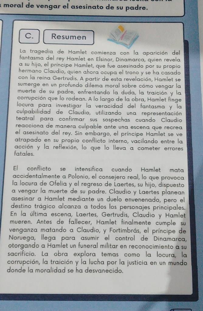 a moral de vengar el asesinato de su padre.
C. Resumen
La tragedia de Hamlet comienza con la aparición del
fantasma del rey Hamlet en Elsinor, Dinamarca, quien revela
a su hijo, el príncipe Hamlet, que fue asesinado por su propio
hermano Claudio, quien ahora ocupa el trono y se ha casado
con la reina Gertrudis. A partir de esta revelación, Hamlet se
sumerge en un profundo dilema moral sobre cómo vengar la
muerte de su padre, enfrentando la duda, la traición y la
corrupción que lo rodean. A lo largo de la obra, Hamlet finge
locura para investigar la veracidad del fantasma y la
culpabilidad de Claudio, utilizando una representación
teatral para confirmar sus sospechas cuando Claudio
reacciona de manera culpable ante una escena que recrea 
el asesinato del rey. Sin embargo, el príncipe Hamlet se ve
atrapado en su propio conflicto interno, vacilando entre la
acción y la reflexión, lo que lo lleva a cometer errores
fatales.
El   conflicto se  intensifica cuando  Hamlet  mata
accidentalmente a Polonio, el consejero real, lo que provoca
la locura de Ofelia y el regreso de Laertes, su hijo, dispuesto
a vengar la muerte de su padre. Claudio y Laertes planean
asesinar a Hamlet mediante un duelo envenenado, pero el
destino trágico alcanza a todos los personajes principales.
En la última escena, Laertes, Gertrudis, Claudio y Hamlet
mueren. Antes de fallecer, Hamlet finalmente cumple su
venganza matando a Claudio, y Fortimbrás, el príncipe de
Noruega, llega para asumir el control de Dinamarca,
otorgando a Hamlet un funeral militar en reconocimiento a su
sacrificio. La obra explora temas como la locura, la
corrupción, la traición y la lucha por la justicia en un mundo
donde la moralidad se ha desvanecido.