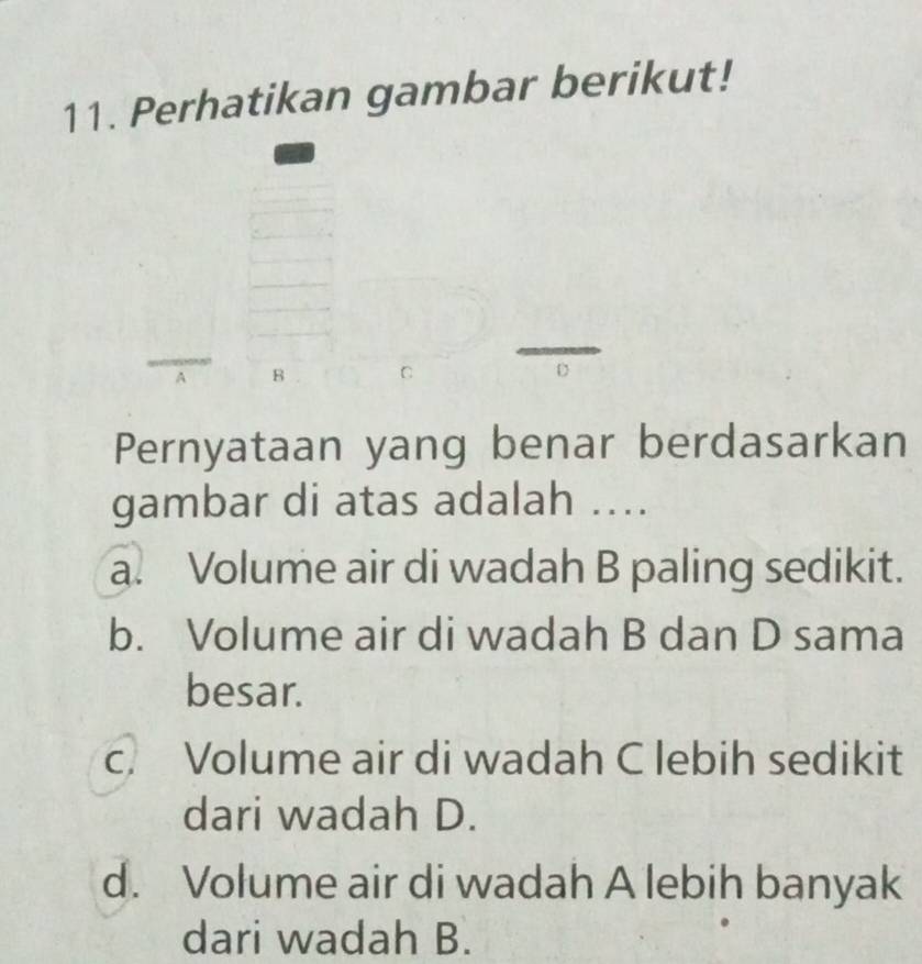 Perhatikan gambar berikut!
A B
Pernyataan yang benar berdasarkan
gambar di atas adalah ....
a. Volume air di wadah B paling sedikit.
b. Volume air di wadah B dan D sama
besar.
c. Volume air di wadah C lebih sedikit
dari wadah D.
d. Volume air di wadah A lebih banyak
dari wadah B.