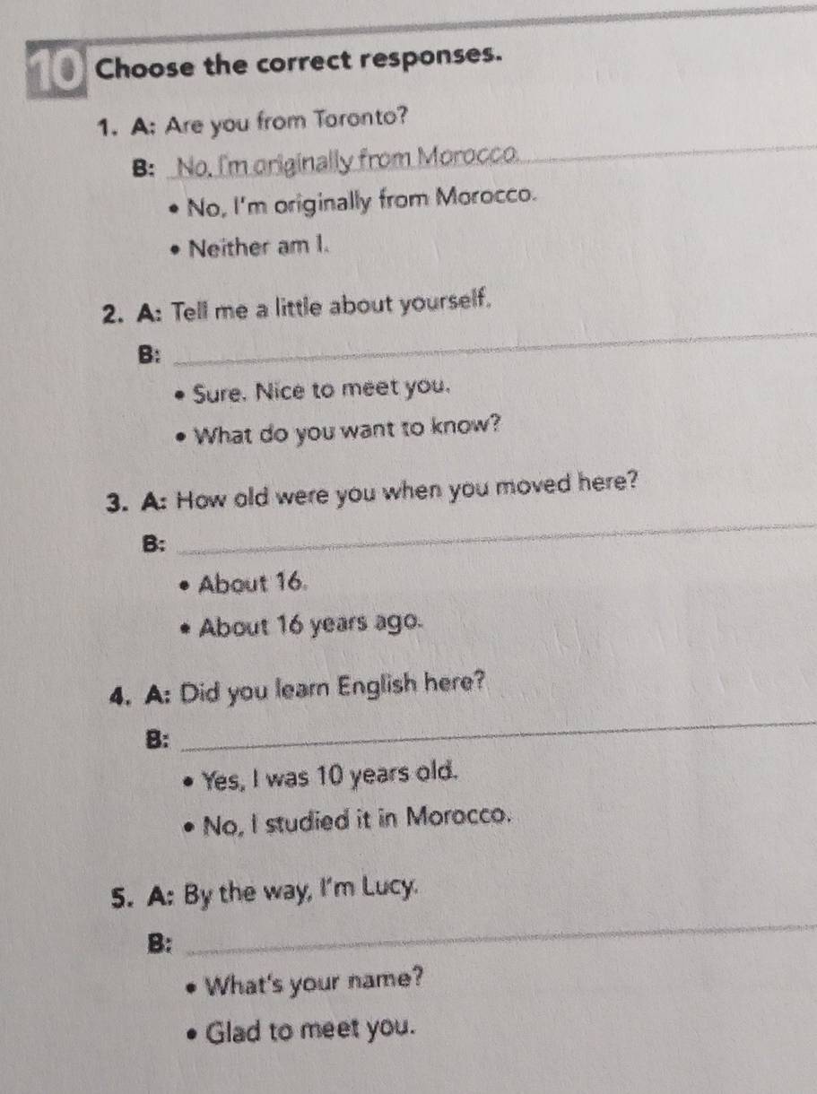 Choose the correct responses.
1. A: Are you from Toronto?
B: No. I'm originally from Morocco._
_
_
No, I'm originally from Morocco.
Neither am I.
2. A: Tell me a little about yourself.
B:
_
Sure. Nice to meet you.
What do you want to know?
3. A: How old were you when you moved here?
B:
_
About 16.
About 16 years ago.
4. A: Did you learn English here?
B:
_
Yes, I was 10 years old.
No, I studied it in Morocco.
5. A: By the way, I'm Lucy.
B:
_
What's your name?
Glad to meet you.