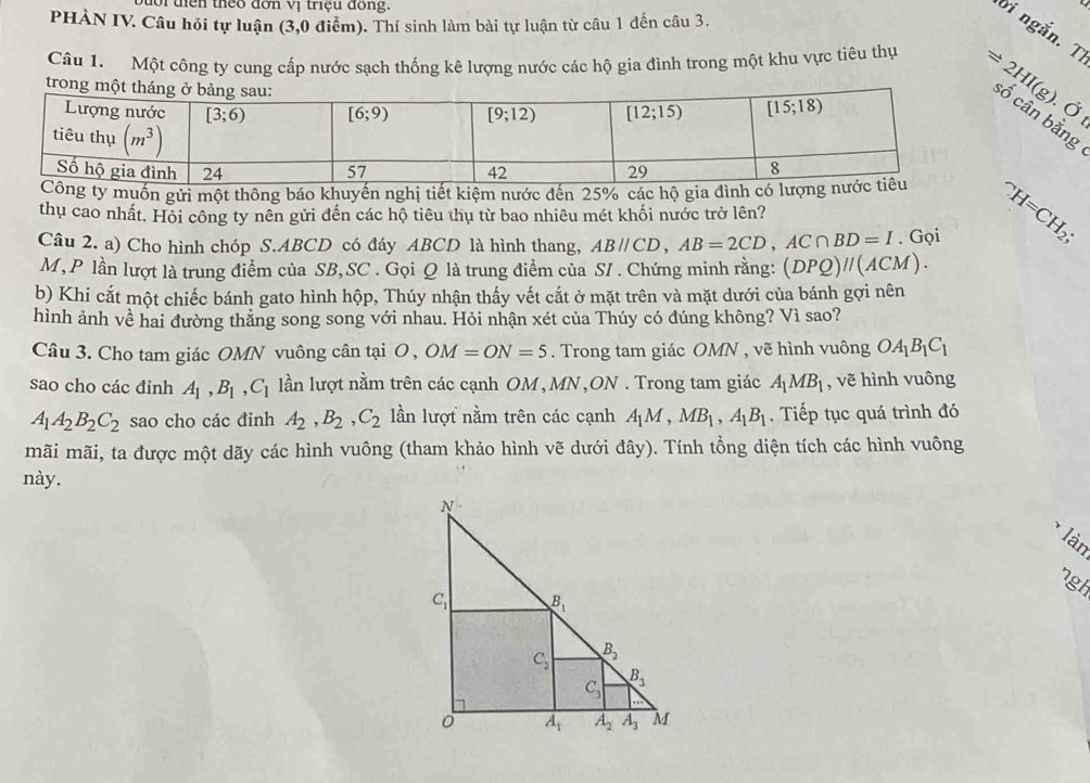 or điền theo đơn vị triệu đồng.
PHẢN IV. Câu hỏi tự luận (3,0 điểm). Thí sinh làm bài tự luận từ câu 1 đến câu 3.
ời ngắn. T
trong 
Câu 1. Một công ty cung cấp nước sạch thống kê lượng nước các hộ gia đình trong một khu vực tiêu thụ Rightarrow 2HI(g). cân bằng
0 1^(wedge)H=CH_2;
muốn gửi một thông báo khuyển nghị tiết kiệm nước đến 25% các hộ gia đình 
thụ cao nhất. Hỏi công ty nên gửi đến các hộ tiêu thụ từ bao nhiêu mét khối nước trở lên?
Câu 2. a) Cho hình chóp S.ABCD có đáy ABCD là hình thang, ABparallel CD,AB=2CD,AC∩ BD=I. Gọi
M, P lần lượt là trung điểm của SB,SC . Gọi Q là trung điểm của S/ . Chứng minh rằng: (DPQ)parallel (ACM).
b) Khi cắt một chiếc bánh gato hình hộp, Thúy nhận thấy vết cắt ở mặt trên và mặt dưới của bánh gợi nên
hình ảnh về hai đường thẳng song song với nhau. Hỏi nhận xét của Thúy có đúng không? Vì sao?
Câu 3. Cho tam giác OMN vuông cân tại O, OM=ON=5. Trong tam giác OMN , vẽ hình vuông OA_1B_1C_1
sao cho các đỉnh A_1,B_1,C_1 lần lượt nằm trên các cạnh OM, MN,ON . Trong tam giác A_1MB_1 , vẽ hình vuông
A_1A_2B_2C_2 sao cho các đinh A_2,B_2,C_2 lần lượt nằm trên các cạnh A_1M,MB_1,A_1B_1. Tiếp tục quá trình đó
mãi mãi, ta được một dãy các hình vuông (tham khảo hình vẽ dưới đây). Tính tổng diện tích các hình vuông
này.
làn
ngh