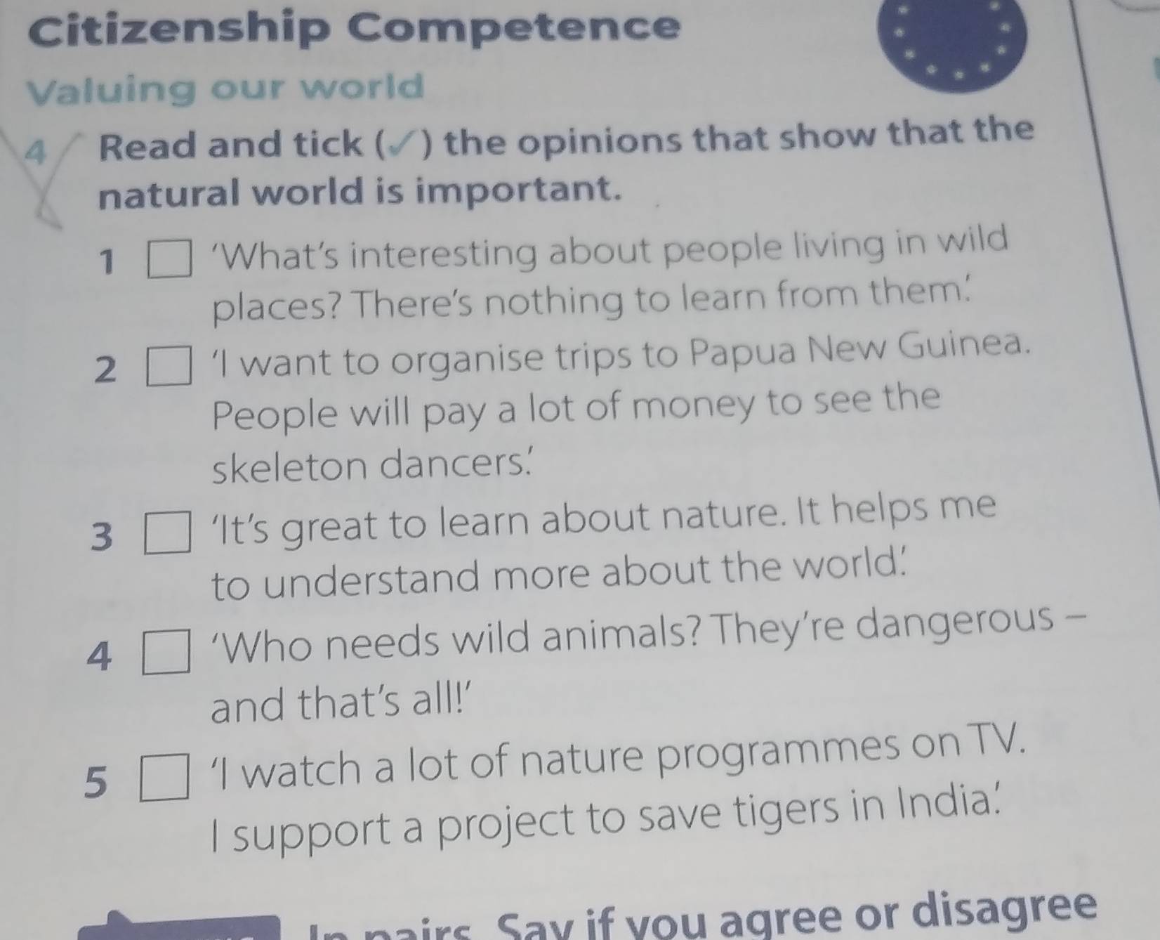 Citizenship Competence 
Valuing our world 
4 Read and tick ( ) the opinions that show that the 
natural world is important. 
1 ‘What’s interesting about people living in wild 
places? There's nothing to learn from them.' 
2 ‘I want to organise trips to Papua New Guinea. 
People will pay a lot of money to see the 
skeleton dancers.' 
3 ‘It’s great to learn about nature. It helps me 
to understand more about the world.' 
4 
‘Who needs wild animals? They’re dangerous - 
and that’s all!' 
5 ‘I watch a lot of nature programmes on TV. 
I support a project to save tigers in India.' 
aairs . Say if you agree or disagree