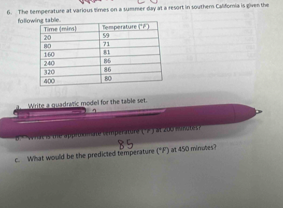 The temperature at various times on a summer day at a resort in southern California is given the
follo table.
a Write a quadratic model for the table set.
what is the approximate temperature ("7 ) at 200 minutes
c. What would be the predicted temperature (^circ F) at 450 minutes?