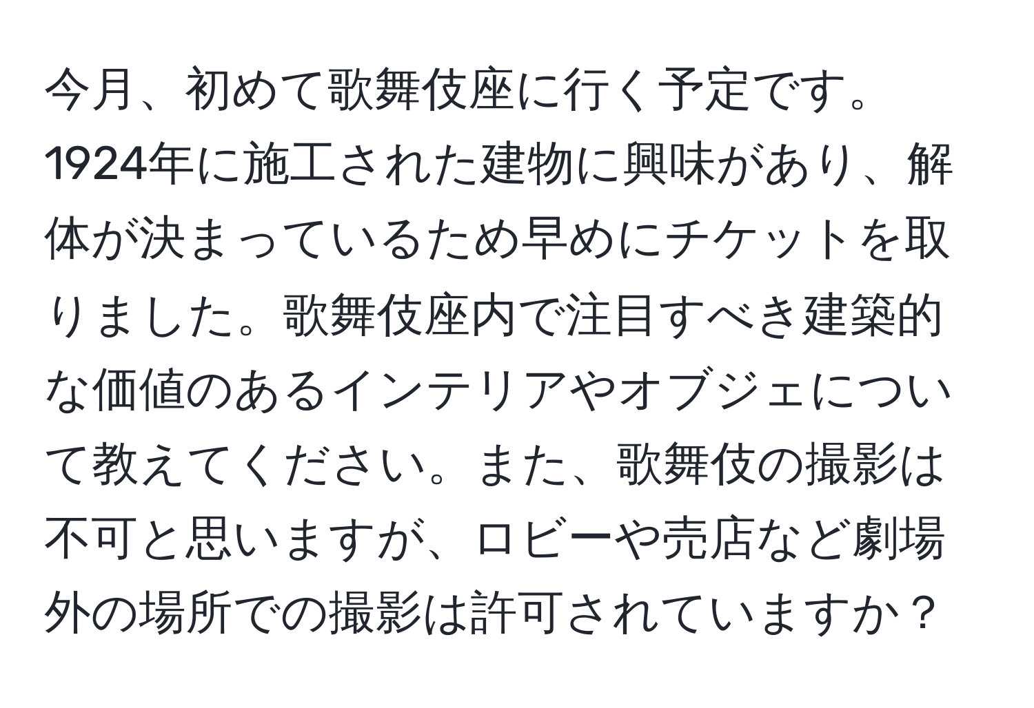 今月、初めて歌舞伎座に行く予定です。1924年に施工された建物に興味があり、解体が決まっているため早めにチケットを取りました。歌舞伎座内で注目すべき建築的な価値のあるインテリアやオブジェについて教えてください。また、歌舞伎の撮影は不可と思いますが、ロビーや売店など劇場外の場所での撮影は許可されていますか？