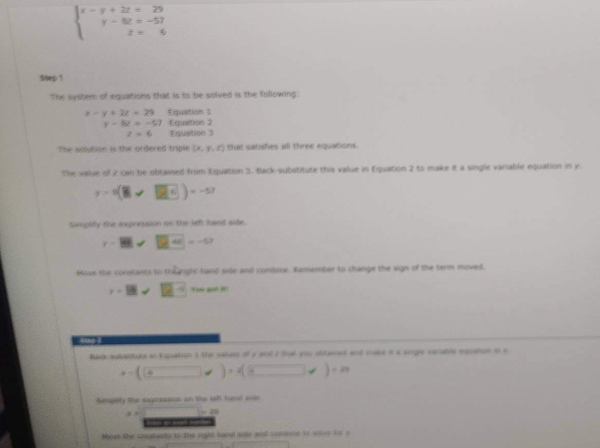 beginarrayl x-y+2z=29 y-8z=-57 z=6endarray.
Step 1
The system of equations that is to be solved is the following:
x=y+2z=29 Equation 1
y-3z=-57 Equation 2
z=5 Equation 3
The solution is the ordered triple (x,y,z) that satisfies all three equations. 
The value of z can be obtained from Equation 3, Back-substitute this value in Equation 2 to make it a single variable equation in y.
y=3(□ ,□ )=-57
Simplity the expression on the left hand side. 
y=_ y□ □ □ □ □ =-57 
Move the constants to the right hand side and combine. Remember to change the sign of the term moved. 
y-13|x_ sqrt(frac □ )(□)^(□) YYee got i 
Bar ateitate in Equaton 3 the salum of y and 2 that you stlamed and mase it a sngle vanable eqpation in a
y=(□ ,□ )+sqrt((_ )),)=n
Simplity the sogerssson on the seft hand asie
y
52 
F ne i odel namieg 
taet the cmptna tn the sight hand ale and cendane to wer te o