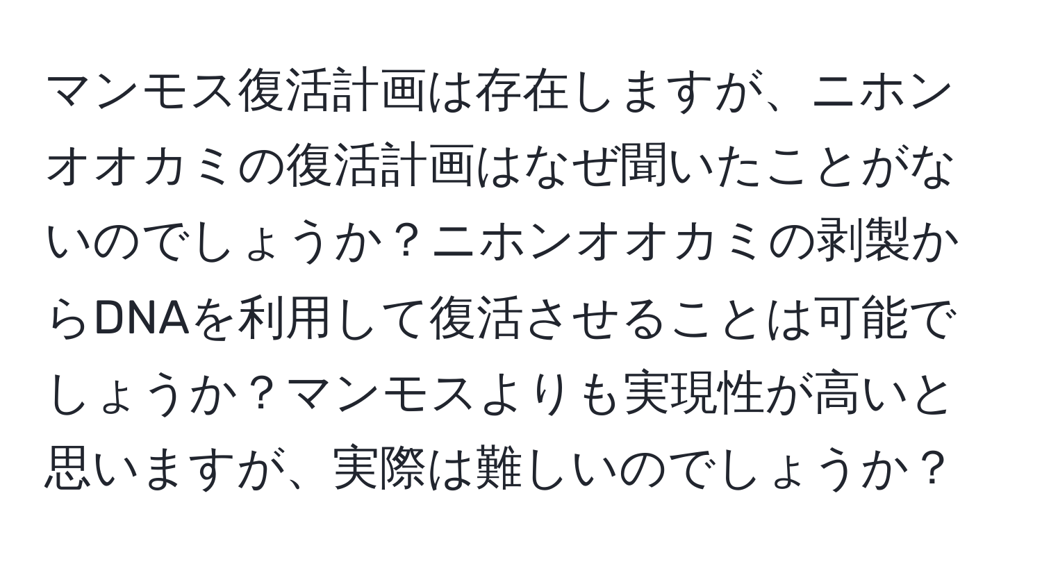 マンモス復活計画は存在しますが、ニホンオオカミの復活計画はなぜ聞いたことがないのでしょうか？ニホンオオカミの剥製からDNAを利用して復活させることは可能でしょうか？マンモスよりも実現性が高いと思いますが、実際は難しいのでしょうか？