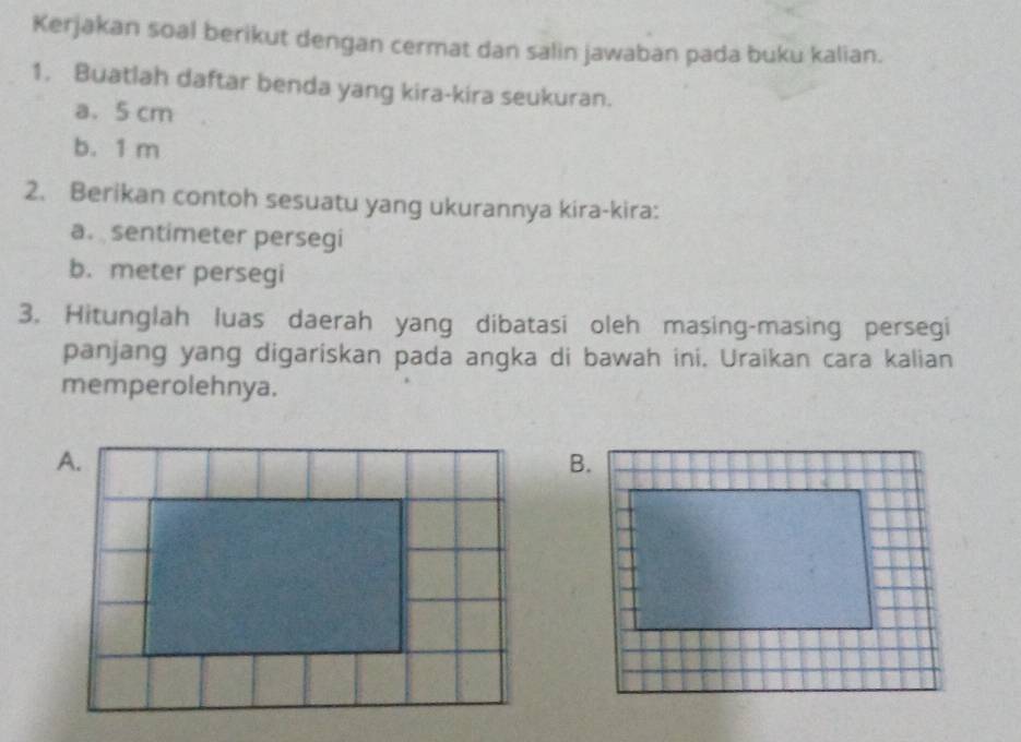 Kerjakan soal berikut dengan cermat dan salin jawaban pada buku kalian. 
1. Buatlah daftar benda yang kira-kira seukuran. 
a. 5 cm
b. 1 m
2. Berikan contoh sesuatu yang ukurannya kira-kira: 
a. sentimeter persegi 
b. meter persegi 
3. Hitunglah luas daerah yang dibatasi oleh masing-masing persegi 
panjang yang digariskan pada angka di bawah ini. Uraikan cara kalian 
memperolehnya.