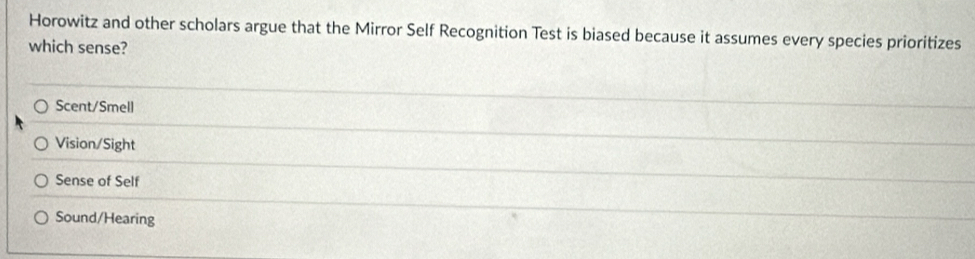 Horowitz and other scholars argue that the Mirror Self Recognition Test is biased because it assumes every species prioritizes
which sense?
Scent/Smell
Vision/Sight
Sense of Self
Sound/Hearing