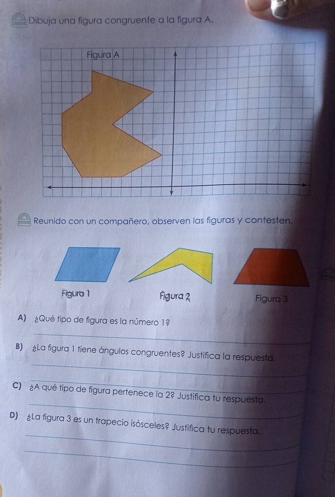 Dibuja una figura congruente a la figura A. 
Reunido con un compañero, observen las figuras y contesten. 
Figura 1 Figura 2 Figura 3 
A) ¿Qué tipo de figura es la número 1? 
_ 
_ 
B) La figura 1 tiene ángulos congruentes? Justifica la respuesta. 
_ 
_ 
C) A qué tipo de figura pertenece la 2? Justifica tu respuesta. 
_ 
D) ¿La figura 3 es un trapecio isósceles? Justifica tu respuesta. 
_