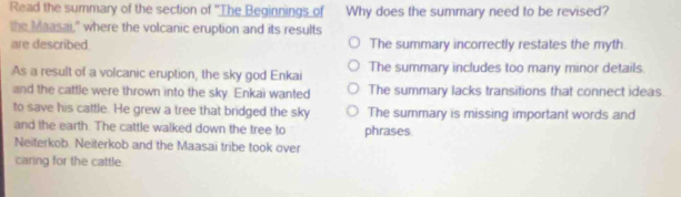 Read the summary of the section of 'The Beginnings of Why does the summary need to be revised?
the Maasai," where the volcanic eruption and its results
are described. The summary incorrectly restates the myth
As a result of a volcanic eruption, the sky god Enkai The summary includes too many minor details.
and the cattle were thrown into the sky. Enkai wanted The summary lacks transitions that connect ideas.
to save his cattle. He grew a tree that bridged the sky The summary is missing important words and
and the earth. The cattle walked down the tree to phrases
Neiterkob. Neiterkob and the Maasai tribe took over
caring for the cattle