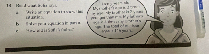 Read what Sofia says. I am y years old. 
My mother's age is 3 times 
a Write an equation to show this my age. My brother is 2 years
situation. 
younger than me. My father's 
b Solve your equation in part a. age is 4 times my brother's
5
c How old is Sofia's father? age. The total of our four 
ages is 116 years.