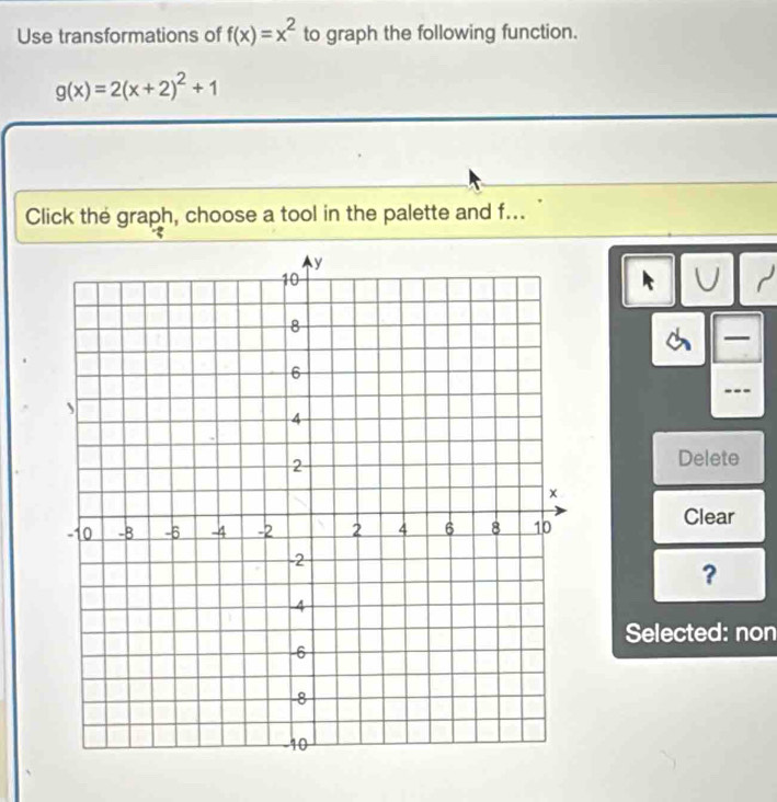 Use transformations of f(x)=x^2 to graph the following function.
g(x)=2(x+2)^2+1
Click the graph, choose a tool in the palette and f...
U r

Delete
Clear
?
Selected: non