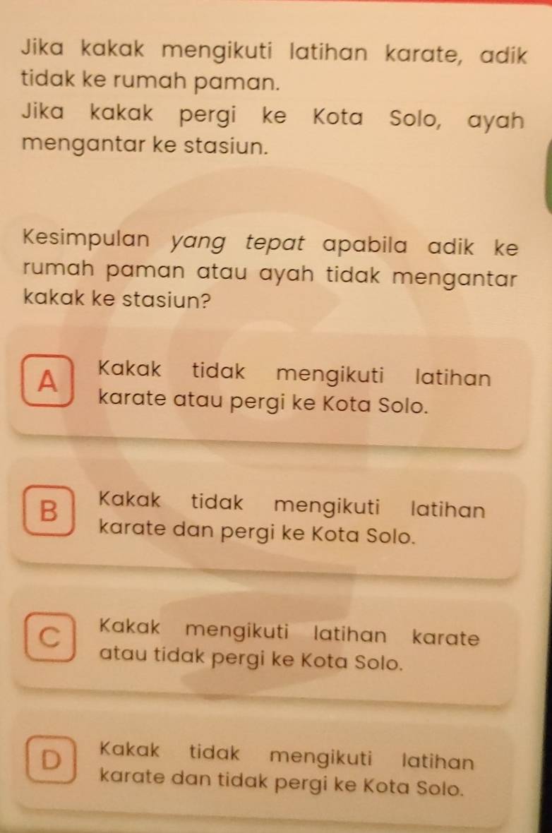 Jika kakak mengikuti latihan karate, adik
tidak ke rumah paman.
Jika kakak pergi ke Kota Solo, ayah
mengantar ke stasiun.
Kesimpulan yang tepat apabila adik ke
rumah paman atau ayah tidak mengantar.
kakak ke stasiun?
A Kakak tidak mengikuti latihan
karate atau pergi ke Kota Solo.
B Kakak tidak mengikuti latihan
karate dan pergi ke Kota Solo.
C Kakak mengikuti latihan karate
atau tidak pergi ke Kota Solo.
Kakak tidak mengikuti latihan
D karate dan tidak pergi ke Kota Solo.