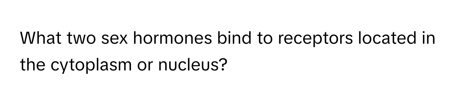 What two sex hormones bind to receptors located in the cytoplasm or nucleus?