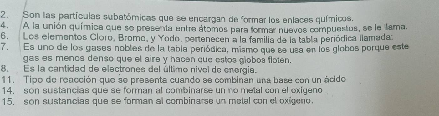 Son las partículas subatómicas que se encargan de formar los enlaces químicos. 
4. A la unión química que se presenta entre átomos para formar nuevos compuestos, se le llama. 
6. Los elementos Cloro, Bromo, y Yodo, pertenecen a la familia de la tabla periódica llamada: 
7. Es uno de los gases nobles de la tabla periódica, mismo que se usa en los globos porque este 
gas es menos denso que el aire y hacen que estos globos floten. 
8. Es la cantidad de electrones del último nivel de energía. 
11. Tipo de reacción que se presenta cuando se combinan una base con un ácido 
14. son sustancias que se forman al combinarse un no metal con el oxígeno 
15, son sustancias que se forman al combinarse un metal con el oxígeno.