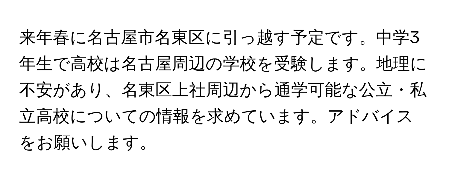 来年春に名古屋市名東区に引っ越す予定です。中学3年生で高校は名古屋周辺の学校を受験します。地理に不安があり、名東区上社周辺から通学可能な公立・私立高校についての情報を求めています。アドバイスをお願いします。