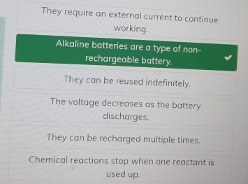 They require an external current to continue
working.
Alkaline batteries are a type of non-
rechargeable battery.
They can be reused indefinitely.
The voltage decreases as the battery
discharges.
They can be recharged multiple times.
Chemical reactions stop when one reactant is
used up.